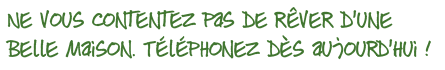 Ne vous contentez pas de rêver d’une belle maison. Téléphonez dès aujourd’hui !